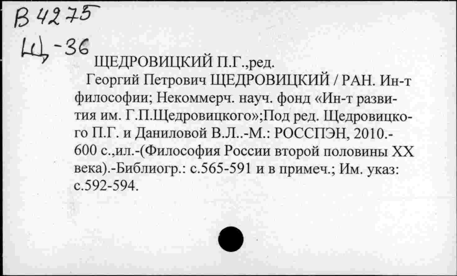 ﻿У2^

ЩЕДРОВИЦКИЙ П.Г.,ред.
Георгий Петрович ЩЕДРОВИЦКИЙ / РАН. Ин-т
философии; Некоммерч, науч, фонд «Ин-т развития им. Г.П.Щедровицкого»;Под ред. Щедровицкого П.Г. и Даниловой В.Л..-М.: РОССПЭН, 2010,-
600 с.,ил.-(Философия России второй половины XX века).-Библиогр.: с.565-591 и в примеч.; Им. указ: с.592-594.